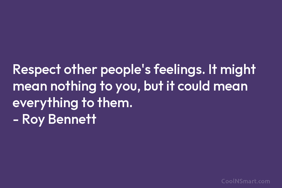 Respect other people’s feelings. It might mean nothing to you, but it could mean everything to them. – Roy Bennett