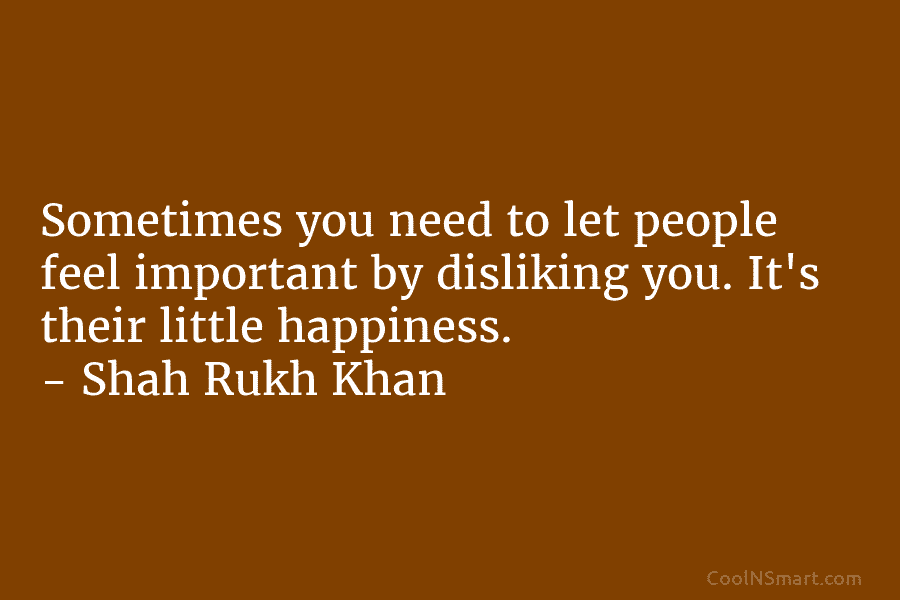 Sometimes you need to let people feel important by disliking you. It’s their little happiness. – Shah Rukh Khan