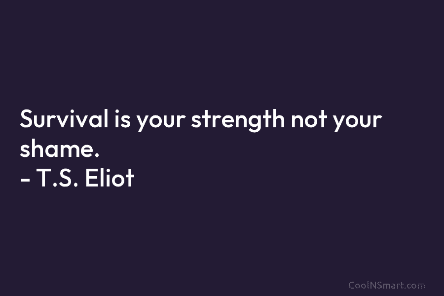 Survival is your strength not your shame. – T.S. Eliot