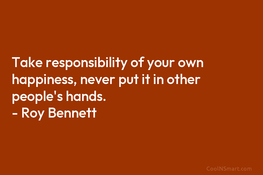 Take responsibility of your own happiness, never put it in other people’s hands. – Roy Bennett