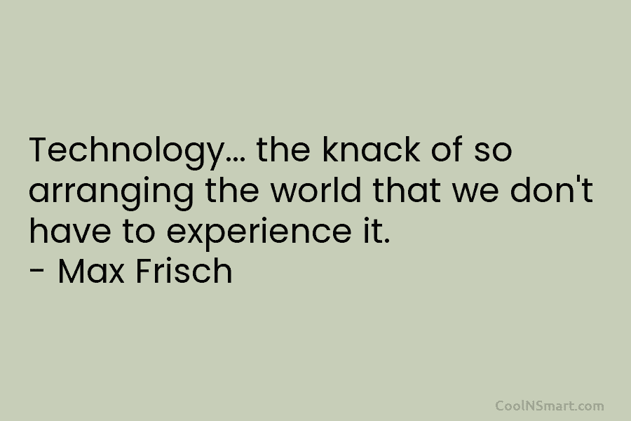 Technology… the knack of so arranging the world that we don’t have to experience it. – Max Frisch