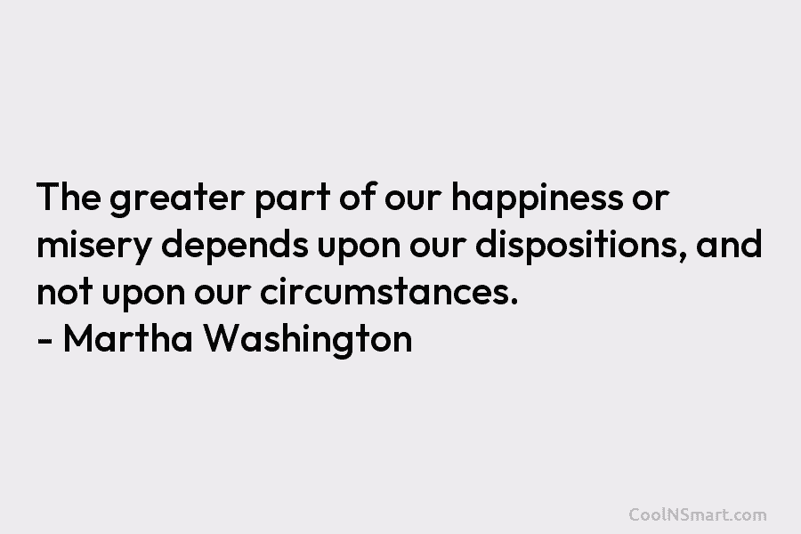 The greater part of our happiness or misery depends upon our dispositions, and not upon our circumstances. – Martha Washington