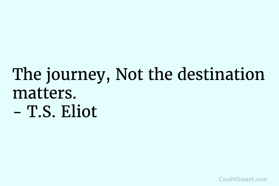 The journey, Not the destination matters. – T.S. Eliot