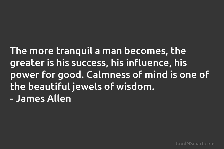 The more tranquil a man becomes, the greater is his success, his influence, his power for good. Calmness of mind...