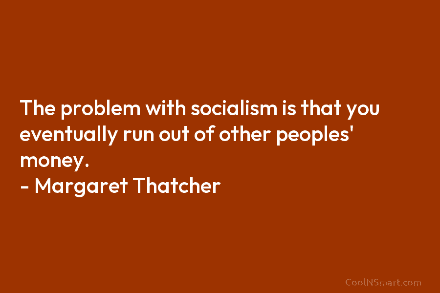 The problem with socialism is that you eventually run out of other peoples’ money. – Margaret Thatcher