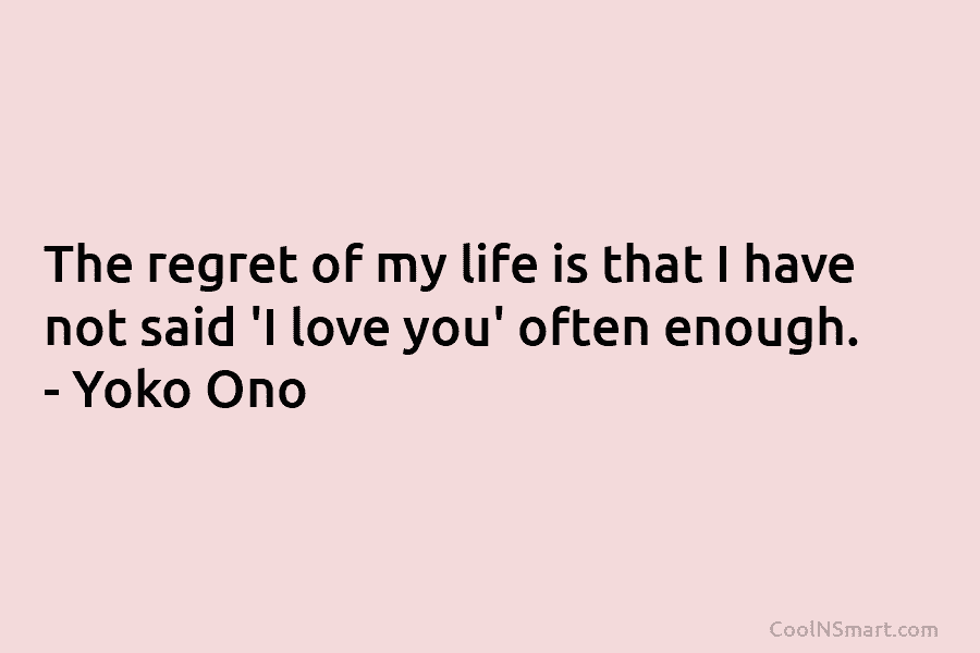 The regret of my life is that I have not said ‘I love you’ often enough. – Yoko Ono