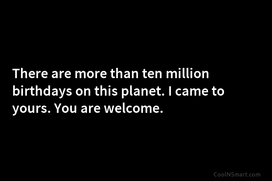 There are more than ten million birthdays on this planet. I came to yours. You are welcome.