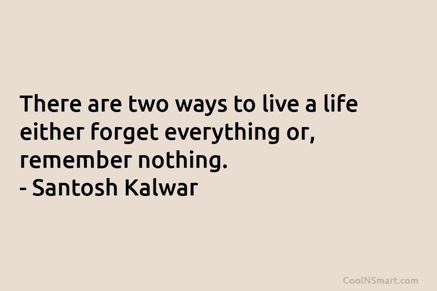 There are two ways to live a life either forget everything or, remember nothing. – Santosh Kalwar