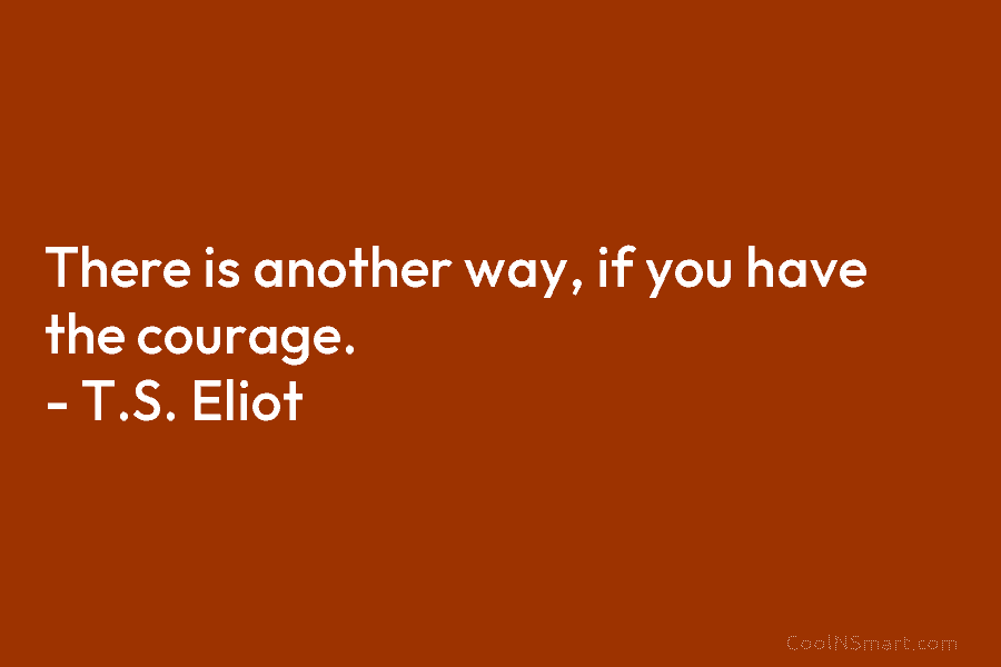 There is another way, if you have the courage. – T.S. Eliot