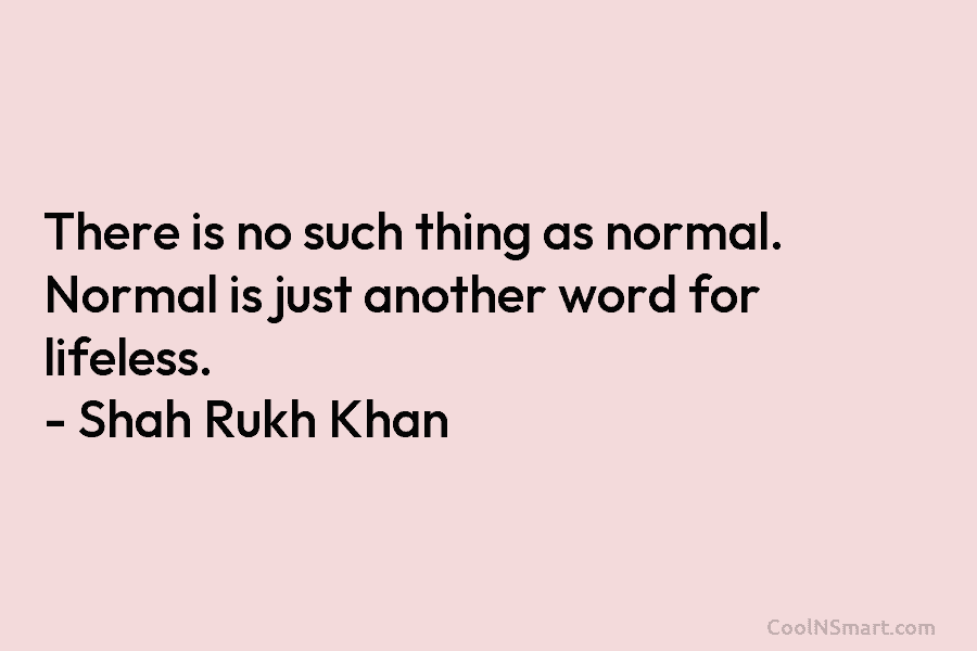 There is no such thing as normal. Normal is just another word for lifeless. – Shah Rukh Khan