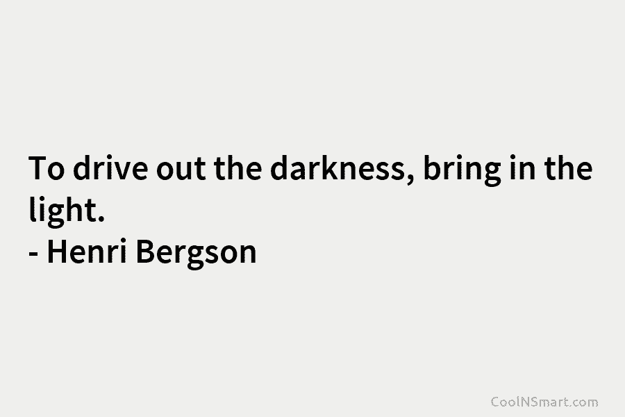 To drive out the darkness, bring in the light. – Henri Bergson