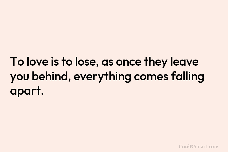 To love is to lose, as once they leave you behind, everything comes falling apart.