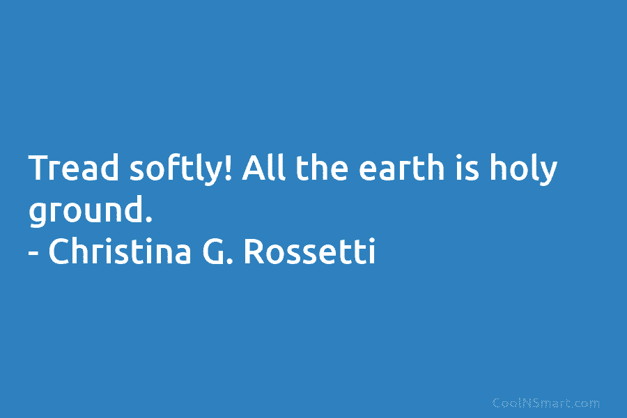 Tread softly! All the earth is holy ground. – Christina G. Rossetti