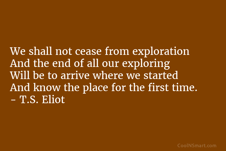 We shall not cease from exploration And the end of all our exploring Will be to arrive where we started...
