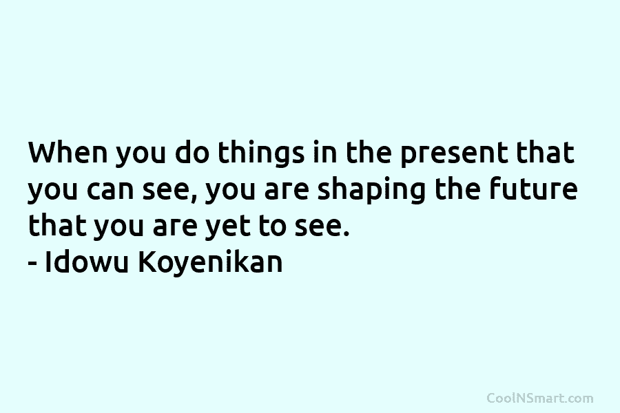 When you do things in the present that you can see, you are shaping the future that you are yet...