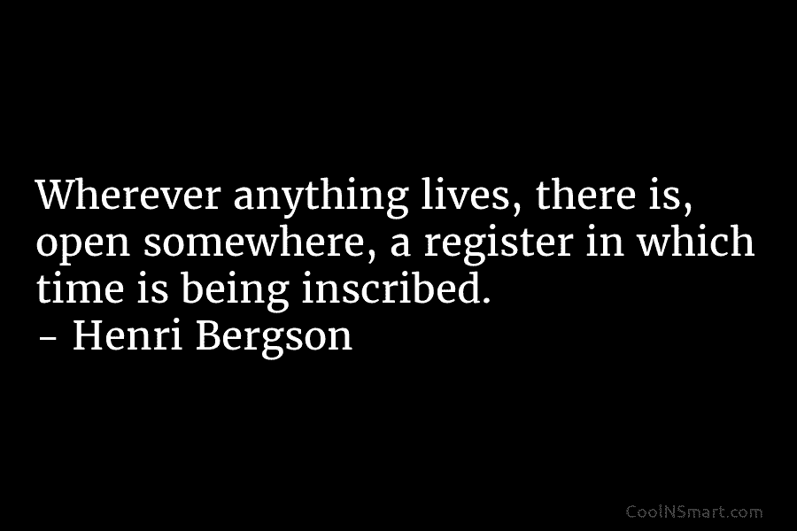 Wherever anything lives, there is, open somewhere, a register in which time is being inscribed. – Henri Bergson