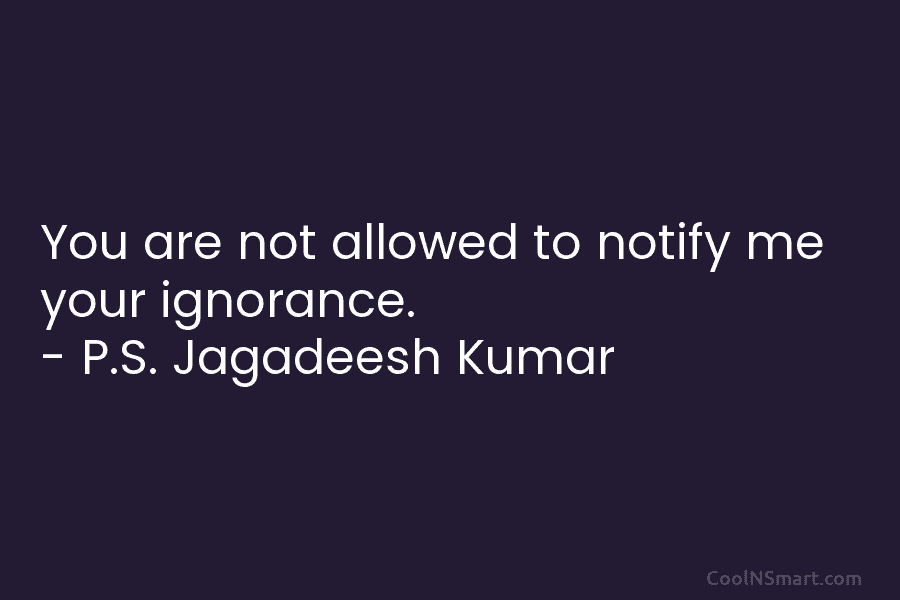 You are not allowed to notify me your ignorance. – P.S. Jagadeesh Kumar