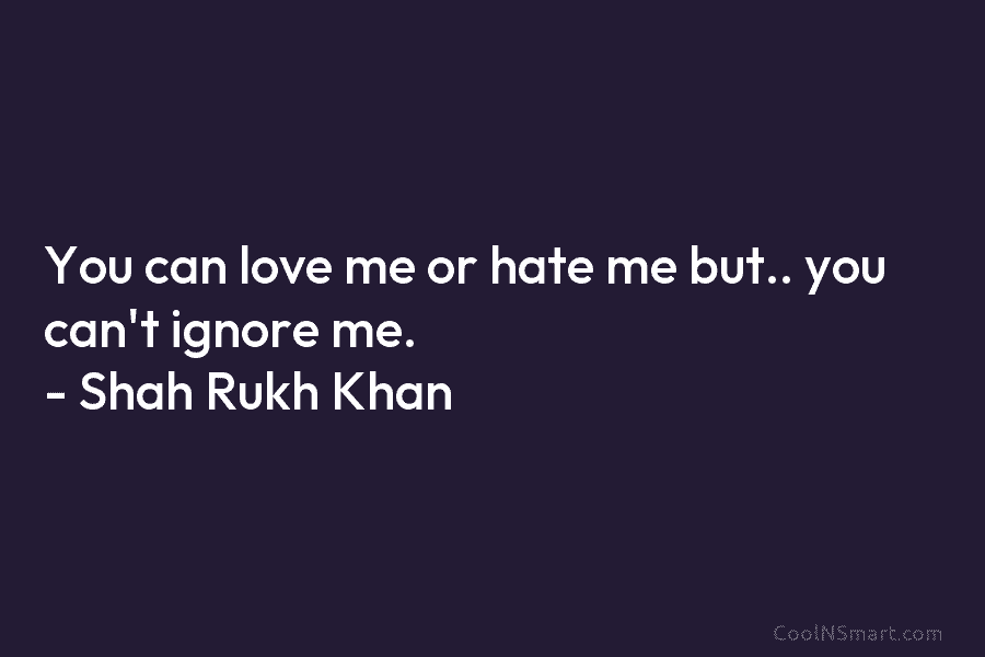 You can love me or hate me but.. you can’t ignore me. – Shah Rukh Khan