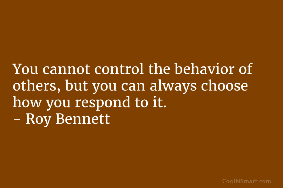 You cannot control the behavior of others, but you can always choose how you respond to it. – Roy Bennett