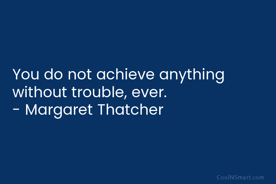 You do not achieve anything without trouble, ever. – Margaret Thatcher