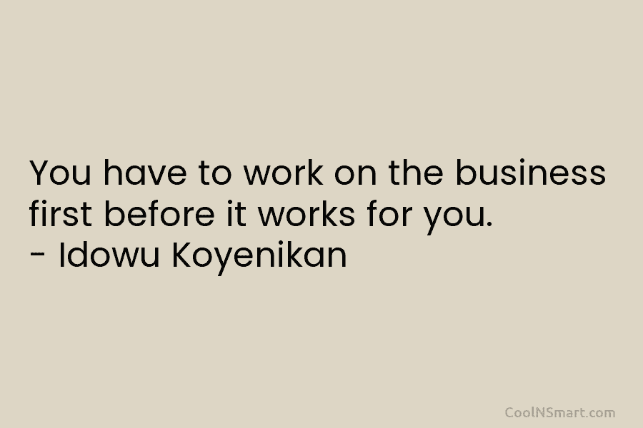 You have to work on the business first before it works for you. – Idowu Koyenikan