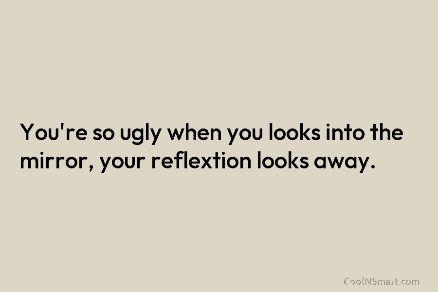 You’re so ugly when you looks into the mirror, your reflextion looks away.