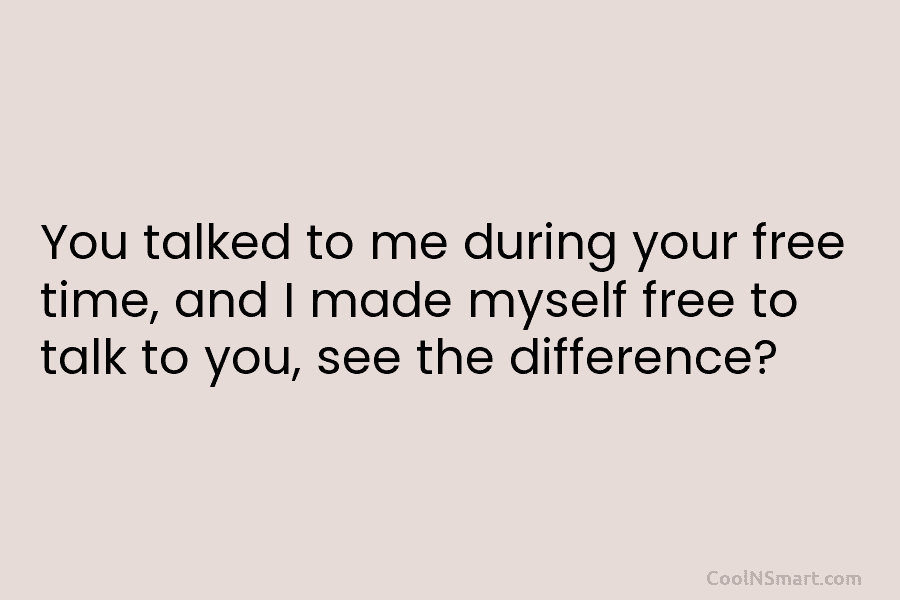 You talked to me during your free time, and I made myself free to talk to you, see the difference?