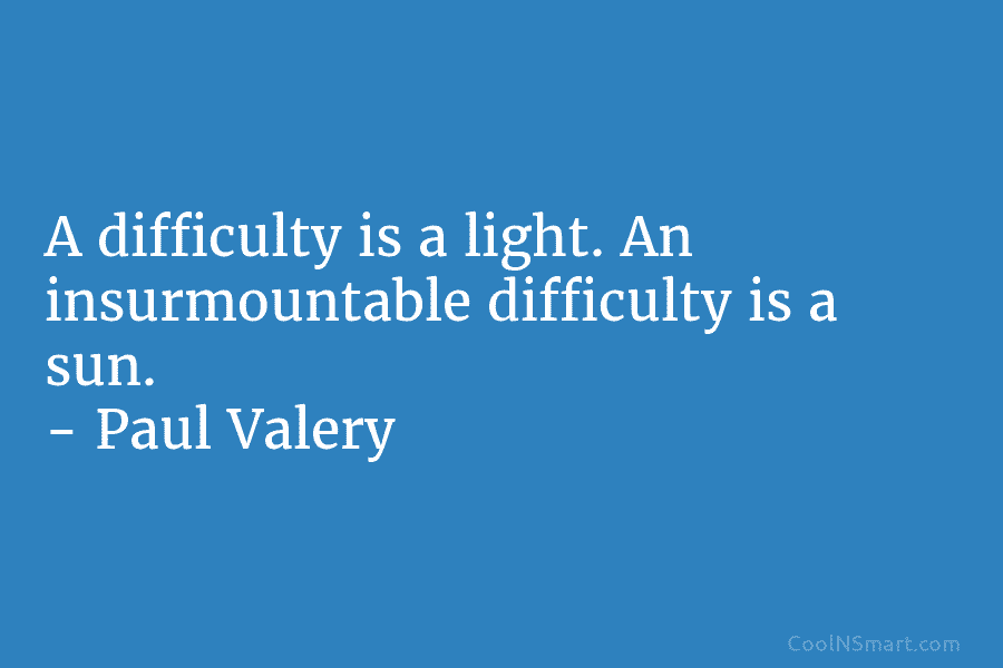 A difficulty is a light. An insurmountable difficulty is a sun. – Paul Valéry