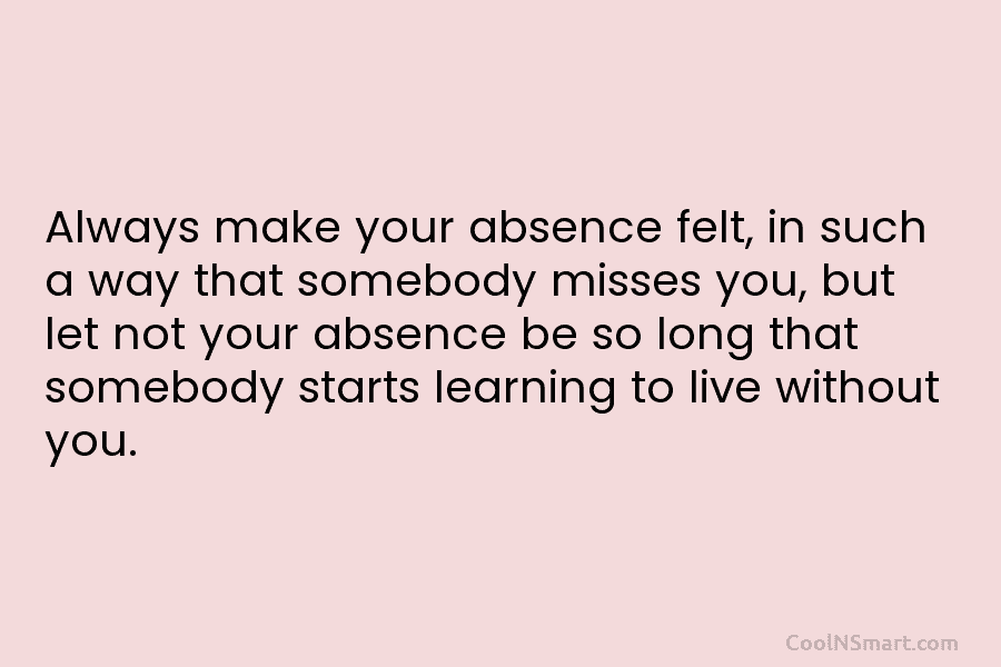 Always make your absence felt, in such a way that somebody misses you, but let...