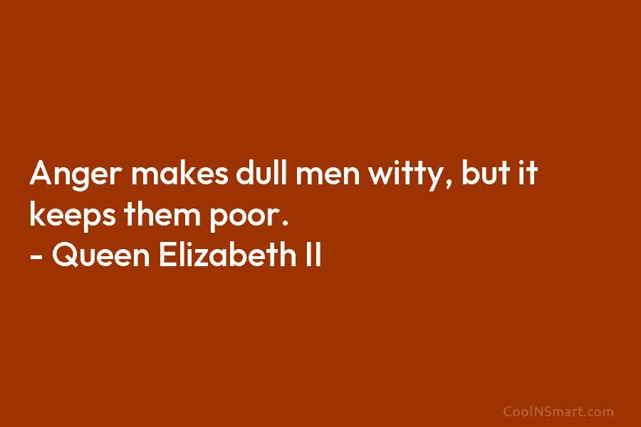 Anger makes dull men witty, but it keeps them poor. – Queen Elizabeth II