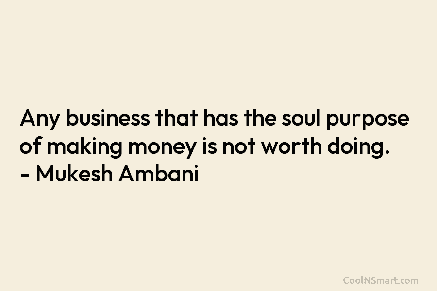 Any business that has the soul purpose of making money is not worth doing. – Mukesh Ambani