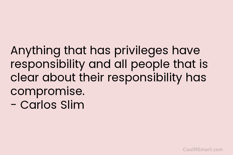 Anything that has privileges have responsibility and all people that is clear about their responsibility has compromise. – Carlos Slim