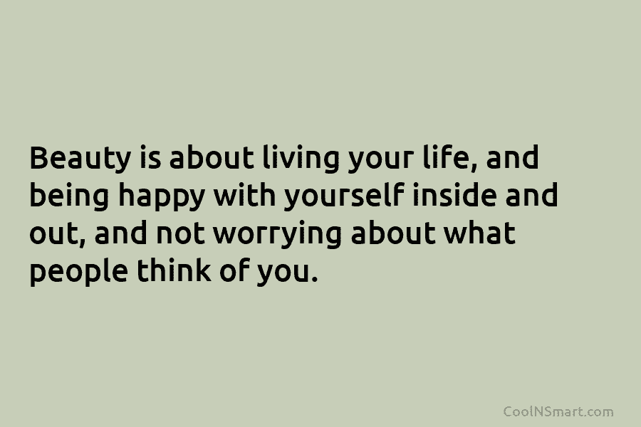 Beauty is about living your life, and being happy with yourself inside and out, and not worrying about what people...