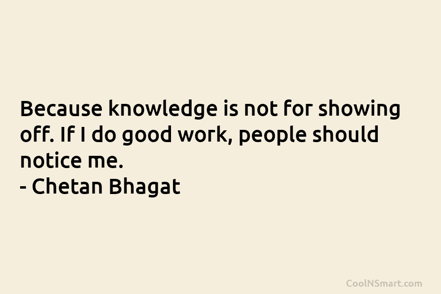 Because knowledge is not for showing off. If I do good work, people should notice...
