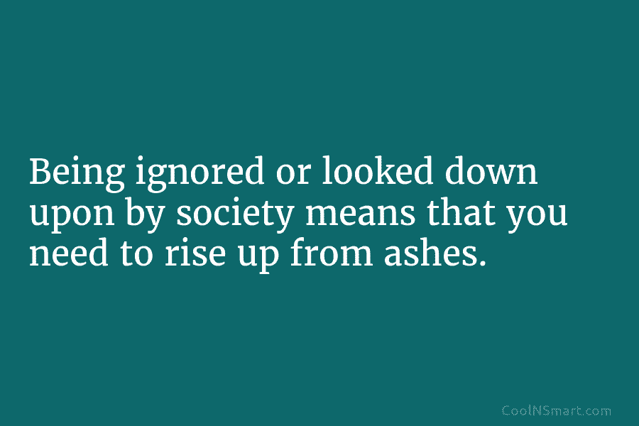 Being ignored or looked down upon by society means that you need to rise up...