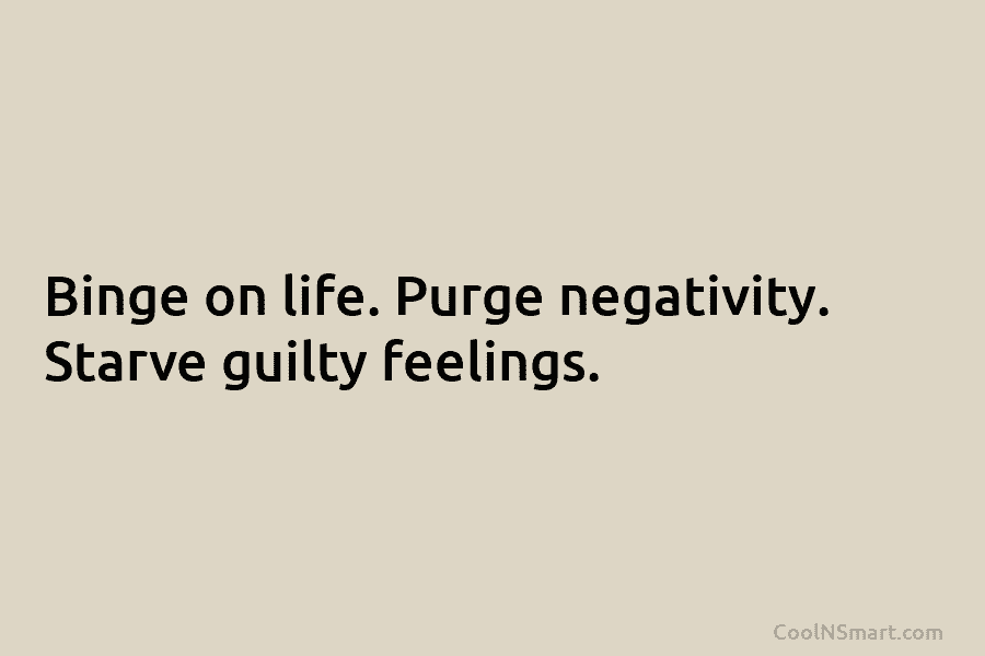 Binge on life. Purge negativity. Starve guilty feelings.