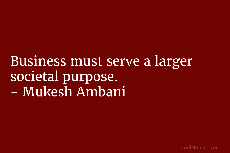 Business must serve a larger societal purpose. – Mukesh Ambani