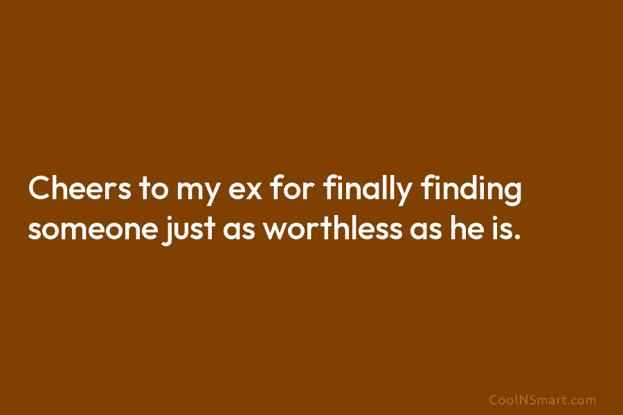 Cheers to my ex for finally finding someone just as worthless as he is.