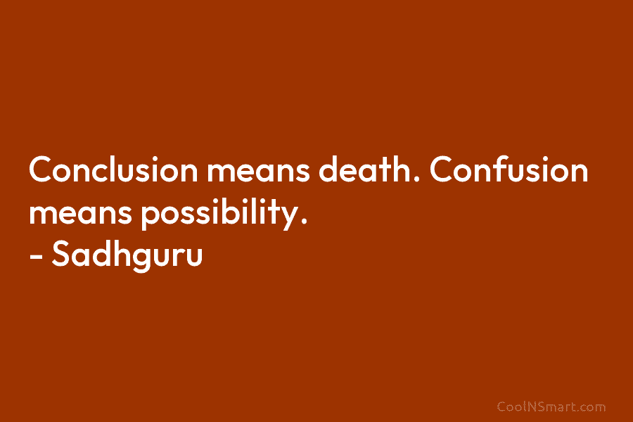 Conclusion means death. Confusion means possibility. – Sadhguru