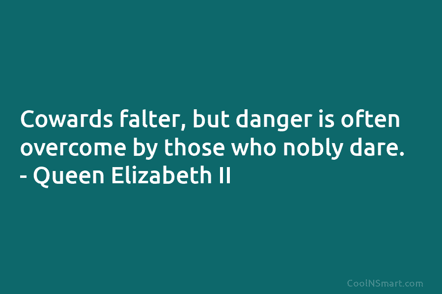 Cowards falter, but danger is often overcome by those who nobly dare. – Queen Elizabeth II