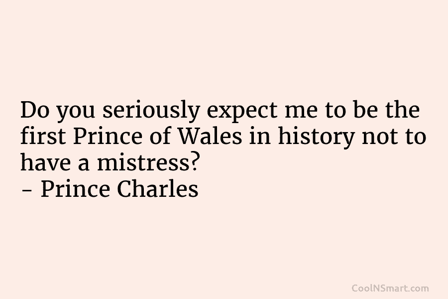 Do you seriously expect me to be the first Prince of Wales in history not...