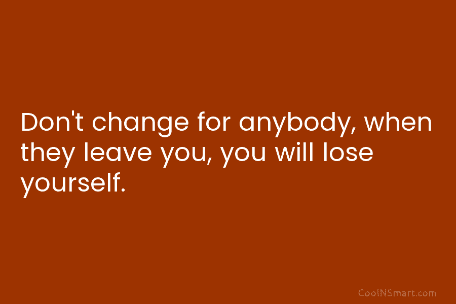 Don’t change for anybody, when they leave you, you will lose yourself.