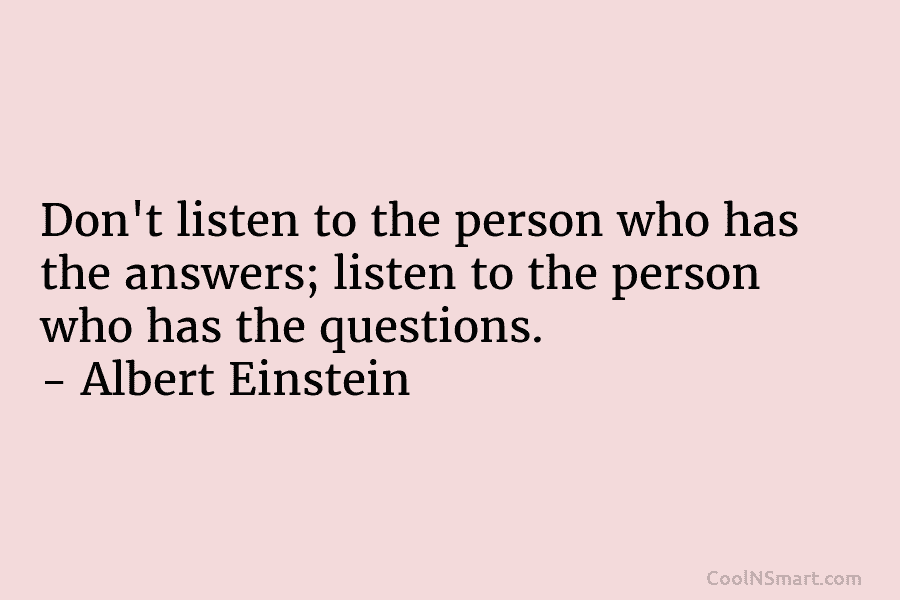 Don’t listen to the person who has the answers; listen to the person who has the questions. – Albert Einstein