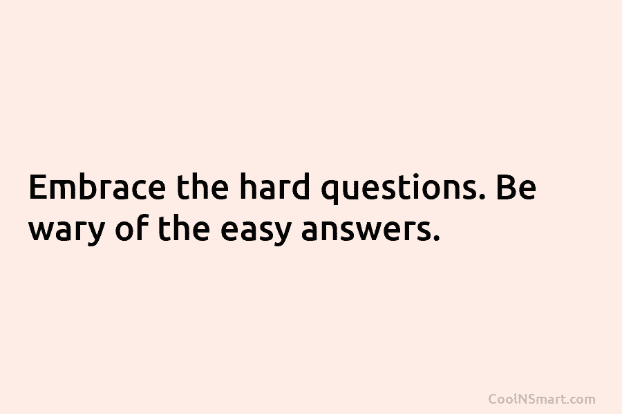 Embrace the hard questions. Be wary of the easy answers.