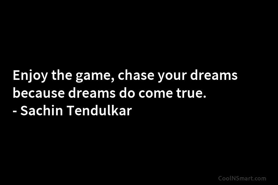 Enjoy the game, chase your dreams because dreams do come true. – Sachin Tendulkar