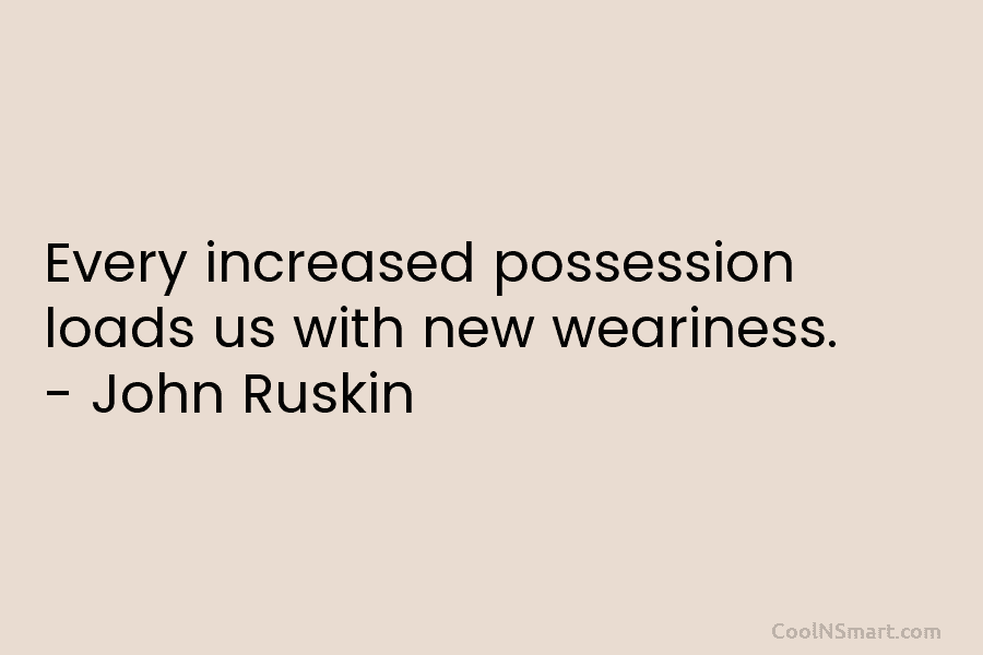 Every increased possession loads us with new weariness. – John Ruskin