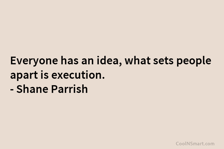 Everyone has an idea, what sets people apart is execution. – Shane Parrish