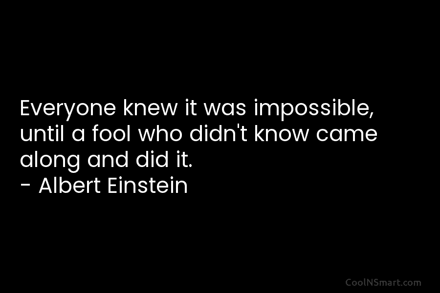 Everyone knew it was impossible, until a fool who didn’t know came along and did it. – Albert Einstein