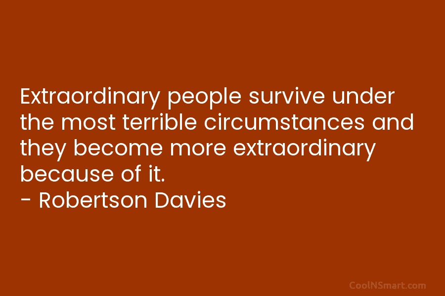 Extraordinary people survive under the most terrible circumstances and they become more extraordinary because of it. – Robertson Davies