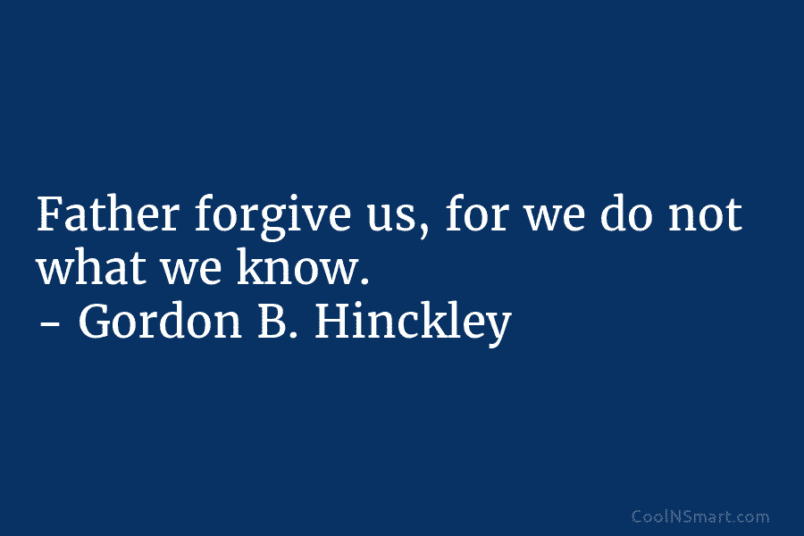 Father forgive us, for we do not what we know. – Gordon B. Hinckley